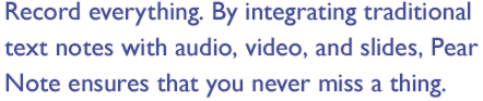 Record everything. By integrating traditional text notes with audio, video, and slides, Pear Note ensures that you never miss a thing.